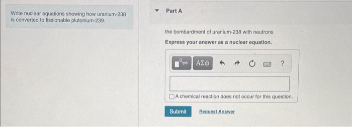 Write nuclear equations showing how uranium-238
Part A is converted to fissionable plutonium-239.
the bombardment of uranium-