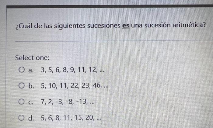 ¿Cuál de las siguientes sucesiones es una sucesión aritmética? Select one: a. \( 3,5,6,8,9,11,12, \ldots \) b. \( 5,10,11,22,