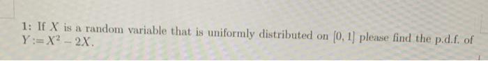 1: If X is a random variable that is uniformly distributed on (0.1) please find the p.d.f. of
Y:= X2 - 2x
