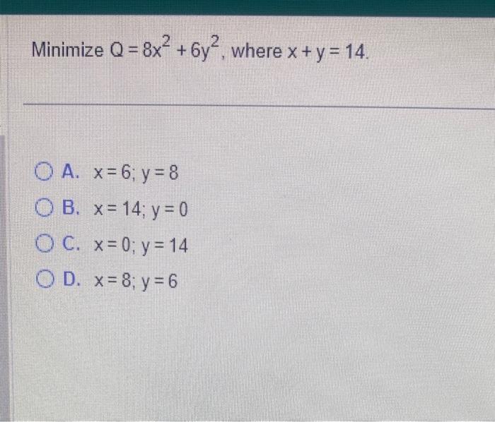 Minimize \( Q=8 x^{2}+6 y^{2} \), where \( x+y=14 \) A. \( x=6 ; y=8 \) B. \( x=14 ; y=0 \) C. \( x=0 ; y=14 \) D. \( x=8 ; y