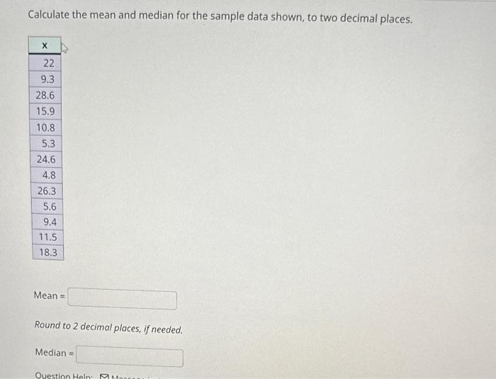 Calculate the mean and median for the sample data shown, to two decimal places.
18.3
Mean =
Round to 2 decimal places, if nee