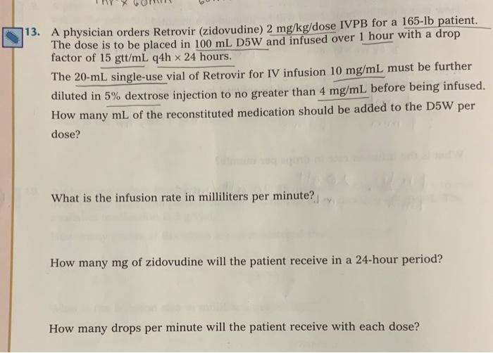 13. A physician orders Retrovir (zidovudine) 2 mg/kg/dose IVPB for a 165-lb patient.
The dose is to be placed in 100 mL D5W a