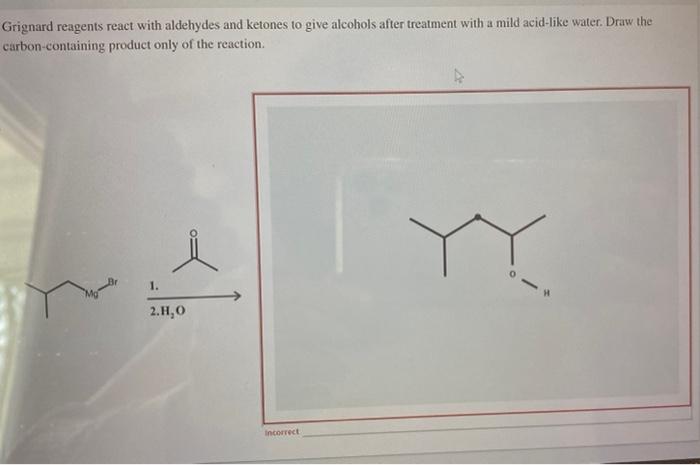 Grignard reagents react with aldehydes and ketones to give alcohols after treatment with a mild acid-like water. Draw the car