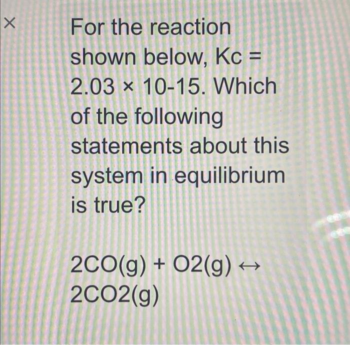 х For the reaction shown below, Kc = 2.03 x 10-15. Which of the following statements about this system in equilibrium is true