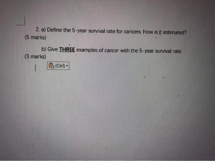 2. a) Define the 5-year survival rate for cancers. How is it estimated? (5 marks) b) Give THREE examples of cancer with the 5