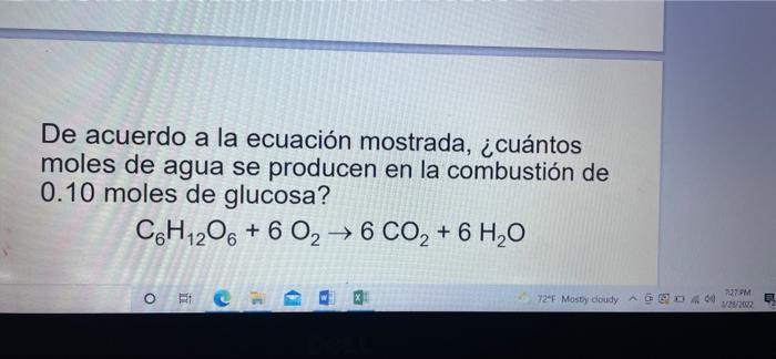 De acuerdo a la ecuación mostrada, ¿cuántos moles de agua se producen en la combustión de 0.10 moles de glucosa? C6H12O6 + 6