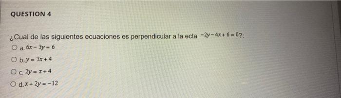 QUESTION 4 ¿Cual de las siguientes ecuaciones es perpendicular a la ecta -2y - 4x+6 - 07: O a. 6x - 3y - 6 O b.y = 3x + 4 O c