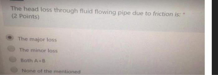 The head loss through fluid flowing pipe due to friction is: *
(2 Points)
The major loss
The minor loss
Both \( A+B \)
None o