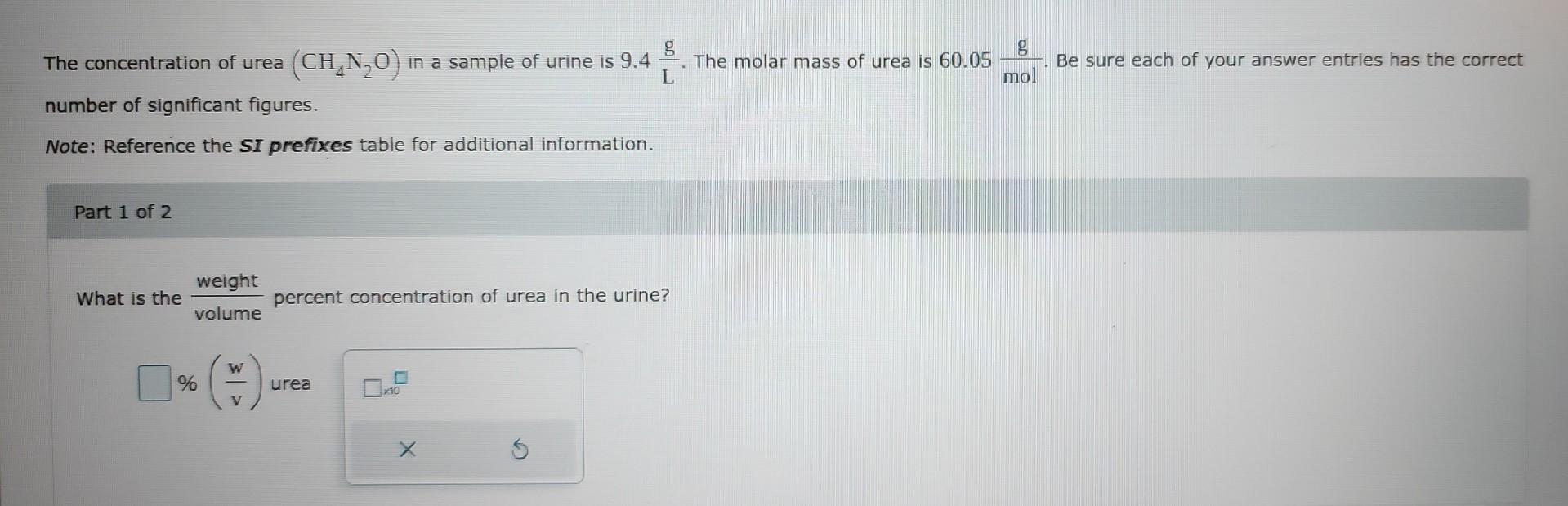 The concentration of urea \( \left(\mathrm{CH}_{4} \mathrm{~N}_{2} \mathrm{O}\right) \) in a sample of urine is \( 9.4 \frac{