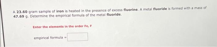 A 23.60 gram sample of iron is heated in the presence of excess fluorine. A metal fluoride is formed with a mass of
47.69 g. 