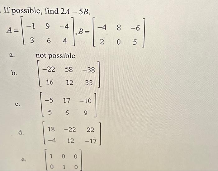 If possible, find \( 2 A-5 B \). \[ A=\left[\begin{array}{ccc} -1 & 9 & -4 \\ 3 & 6 & 4 \end{array}\right], B=\left[\begin{ar