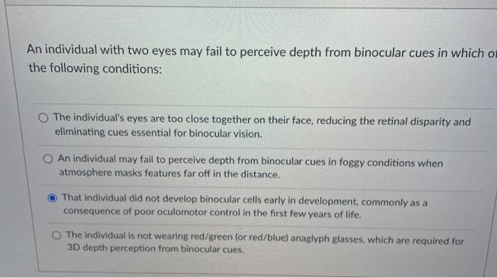 An individual with two eyes may fail to perceive depth from binocular cues in which on the following conditions: The individu
