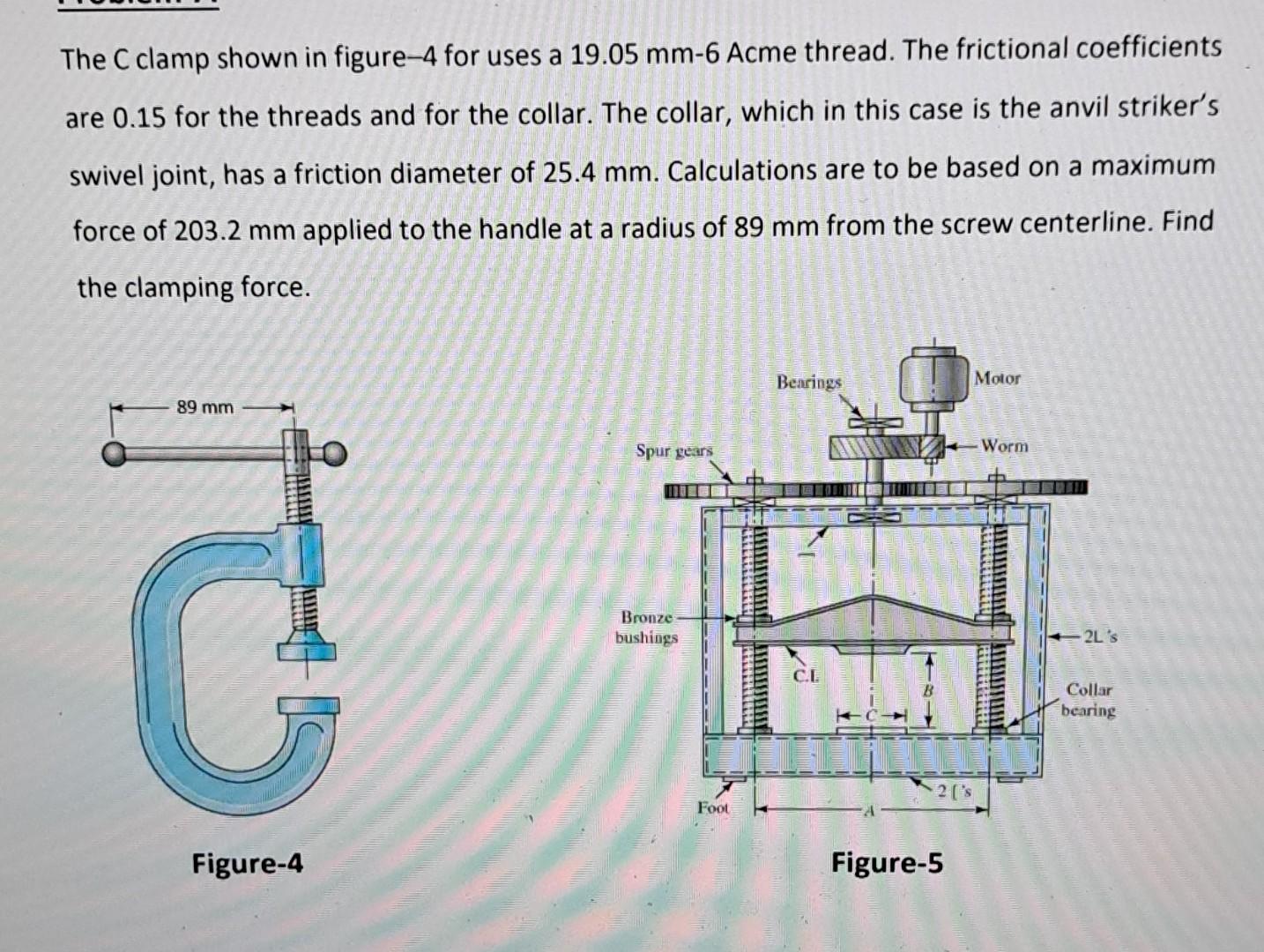 The C clamp shown in figure- 4 for uses a \( 19.05 \mathrm{~mm}-6 \) Acme thread. The frictional coefficients are 0.15 for th