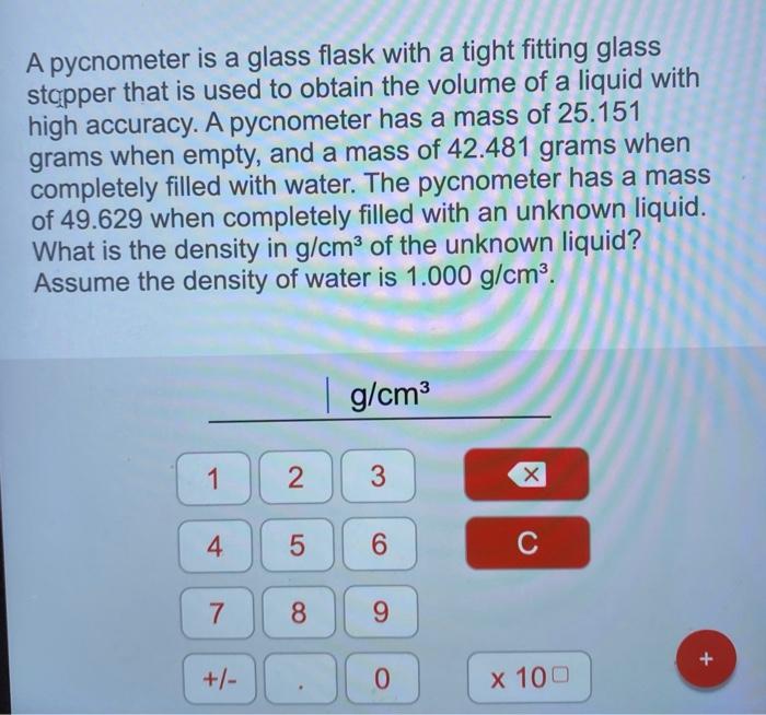 A pycnometer is a glass flask with a tight fitting glass stopper that is used to obtain the volume of a liquid with high accu