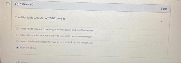 D Question 20 1 pts The Affordable Care Act of 2010 seeks to: create health insurance exchanges for individuals and small bus
