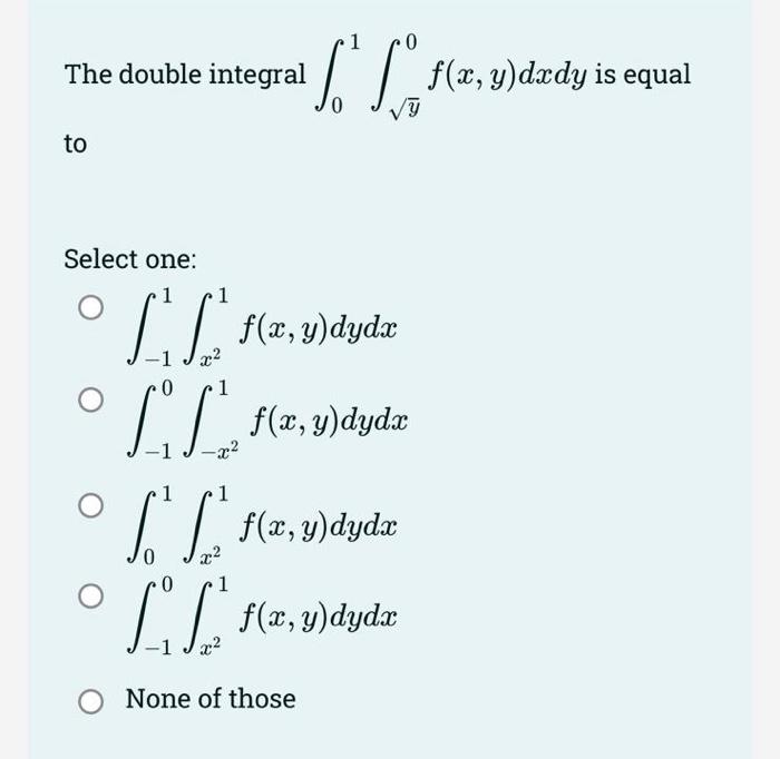 The double integral \( \int_{0}^{1} \int_{\sqrt{y}}^{0} f(x, y) d x d y \) is equal to Select one: \[ \begin{array}{l} \int_