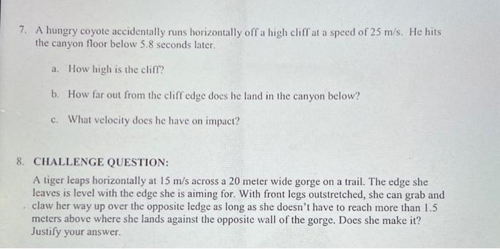 7. A hungry coyote accidentally runs horizontally off a high cliff at a speed of 25 m/s. He hits
the canyon floor below 5.8 s