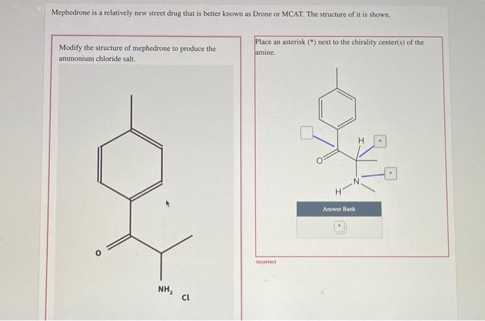 Mephedrone is a relatively new street drug that is better known as Drone or MCAT. The structure of it is shown.
Place an aste