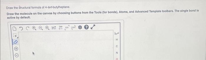 Draw the structural formula of 4-tert-butylheptane.
Draw the molecule on the canvas by choosing buttons from the Tools (for b