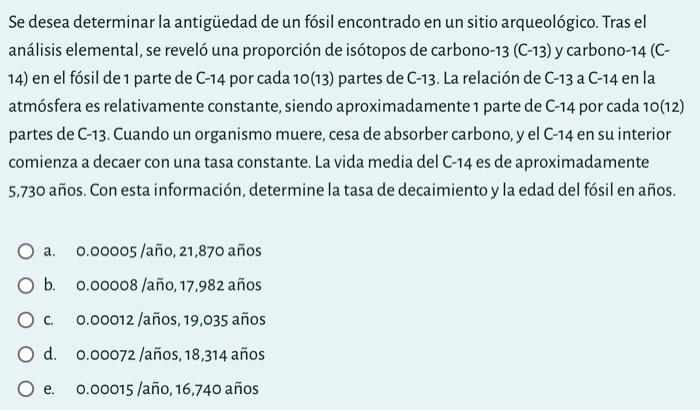 Se desea determinar la antigüedad de un fósil encontrado en un sitio arqueológico. Tras el análisis elemental, se reveló una