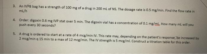 3. An IVPB bag has a strength of 100 mg of a drug in 200 mL of NS. The dosage rate is 0.5 mg/min. Find the flow rate in ml/h