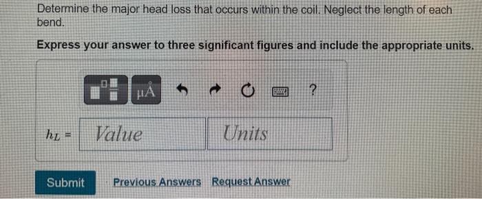 Determine the major head loss that occurs within the coil. Neglect the length of each bend.
Express your answer to three sign