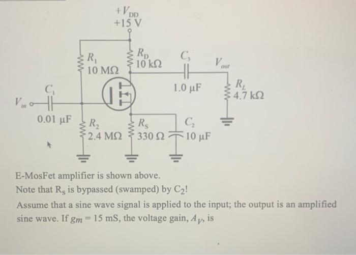 E-MosFet amplifier is shown above.
Note that \( \mathrm{R}_{\mathrm{s}} \) is bypassed (swamped) by \( \mathrm{C}_{2} \) !
As