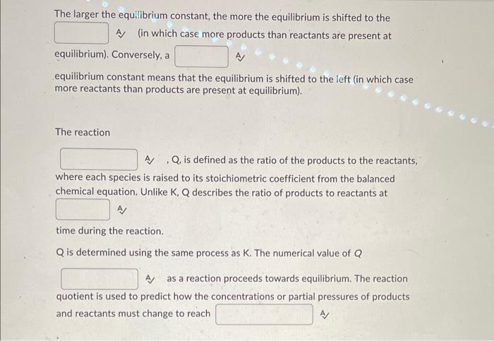 The larger the equilibrium constant, the more the equilibrium is shifted to the A) (in which case more products than reactant