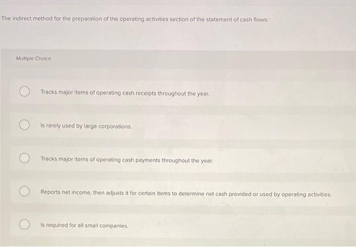 The indirect method for the preparation of the operating activities section of the statement of cash flows:
Multiple Choice
T