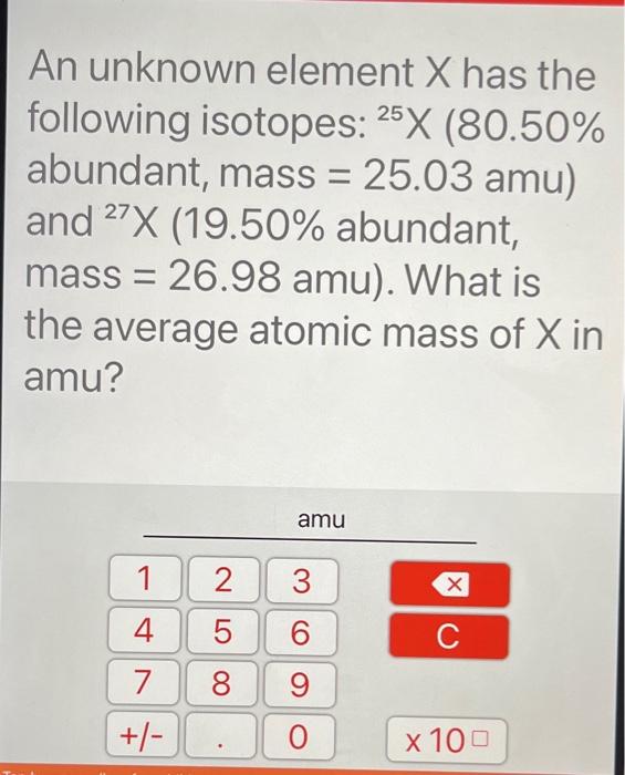 An unknown element \( X \) has the following isotopes: \( { }^{25} \mathrm{X}(80.50 \% \) abundant, mass \( =25.03 \mathrm{am