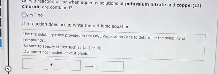 Peaction occur when aqueous solutions of potassium nitrate and copper(II)
chloride are combined?
Oyes no
If a reaction does o