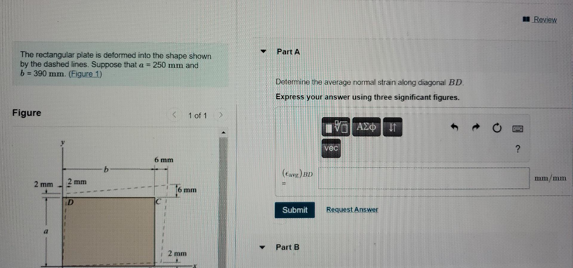 The rectangular plate is deformed into the shape shown
Part A
by the dashed lines. Suppose that \( a=250 \mathrm{~mm} \) and
