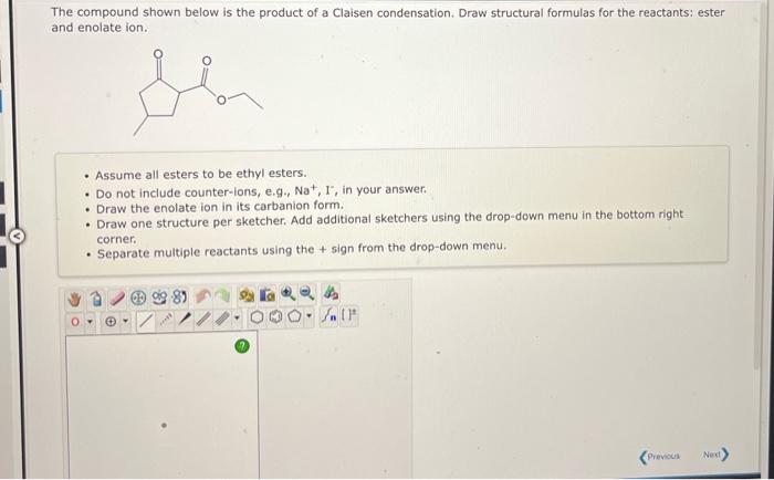 The compound shown below is the product of a Claisen condensation. Draw structural formulas for the reactants: ester and enol