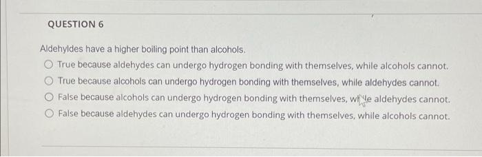 QUESTION 6
Aldehyldes have a higher boiling point than alcohols.
O True because aldehydes can undergo hydrogen bonding with t