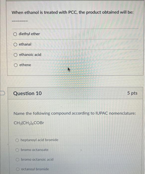 When ethanol is treated with PCC, the product obtained will be:
diethyl ether
ethanal
ethanoic acid
ethene
Question 10
5 pts
