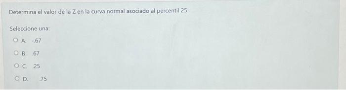 Determina el valor de la Z en la curva normal asociado al percentil 25 Seleccione una: A -67 B. 67 C. 25 D. \( \quad 75 \)