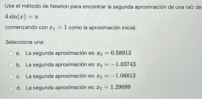 Use el método de Newton para encontrar la segunda aproximación de una raíz de \( 4 \sin (x)=x \) comenzando \( \operatorname{