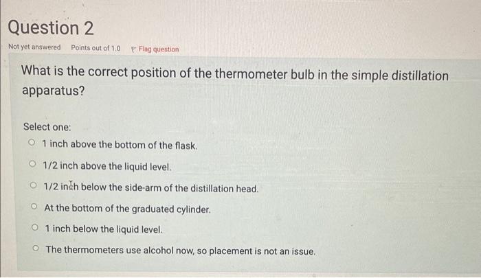 What is the correct position of the thermometer bulb in the simple distillation apparatus?
Select one:
1 inch above the botto