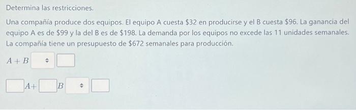 Determina las restricciones. Una compañia produce dos equipos. El equipo A cuesta \( \$ 32 \) en producirse y el B cuesta \(