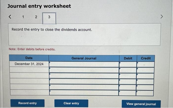 Journal entry worksheet
Record the entry to close the dividends account.
Note: Enter debits before credits.