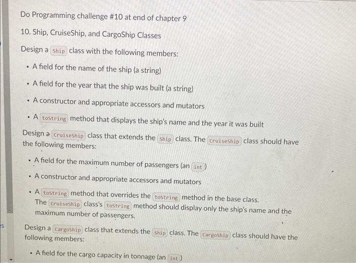 Do Programming challenge #10 at end of chapter 9
10. Ship, CruiseShip, and CargoShip Classes
Design a class with the followin