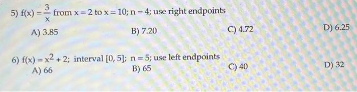 5) \( f(x)=\frac{3}{x} \) from \( x=2 \) to \( x=10 ; n=4 \); use right endpoints
A) \( 3.85 \)
B) \( 7.20 \)
C) \( 4.72 \)
D
