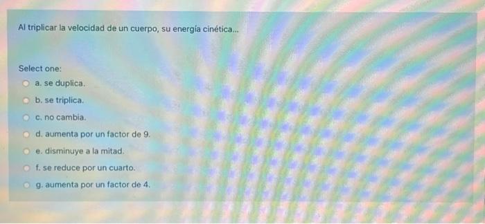 Al triplicar la velocidad de un cuerpo, su energía cinética... Select one: a. se duplica. b. se triplica. c. no cambia. d. a