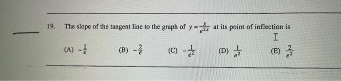 19. The slope of the tangent line to the graph of \( y=\frac{x}{e^{2 x}} \) at its point of inflection is
(A) \( -\frac{1}{e}