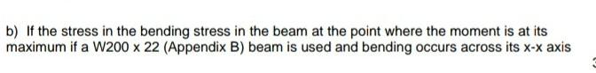 b) If the stress in the bending stress in the beam at the point where the moment is at its
maximum if a W200 x 22 (Appendix B