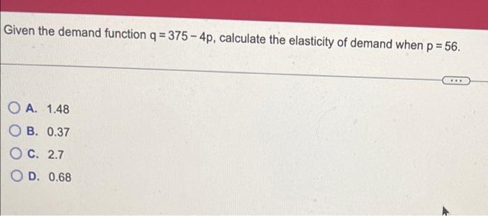 Given the demand function \( q=375-4 p \), calculate the elasticity of demand when \( p=56 \).
A. \( 1.48 \)
B. \( 0.37 \)
C.