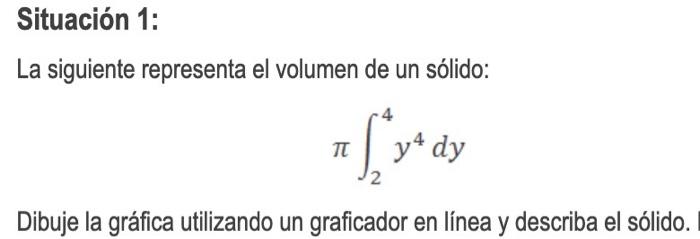 La siguiente representa el volumen de un sólido: \[ \pi \int_{2}^{4} y^{4} d y \] Dibuje la gráfica utilizando un graficador