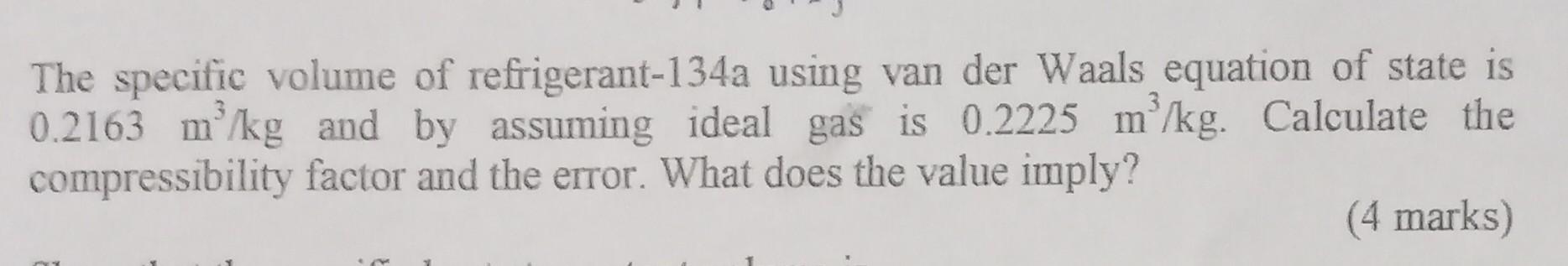 The specific volume of refrigerant-134a using van der Waals equation of state is
0.2163 m³/kg and by assuming ideal gas is 0.