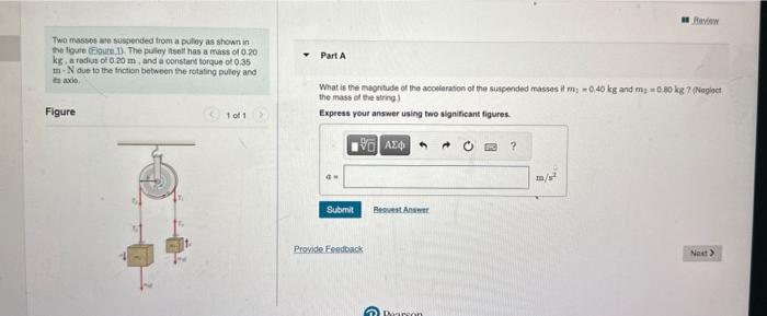 Two masses ave sessended trom a puley as shown in the ligure (firere 1). The puliey isoil has a mass of \( 0.20 \)
Part A ki,