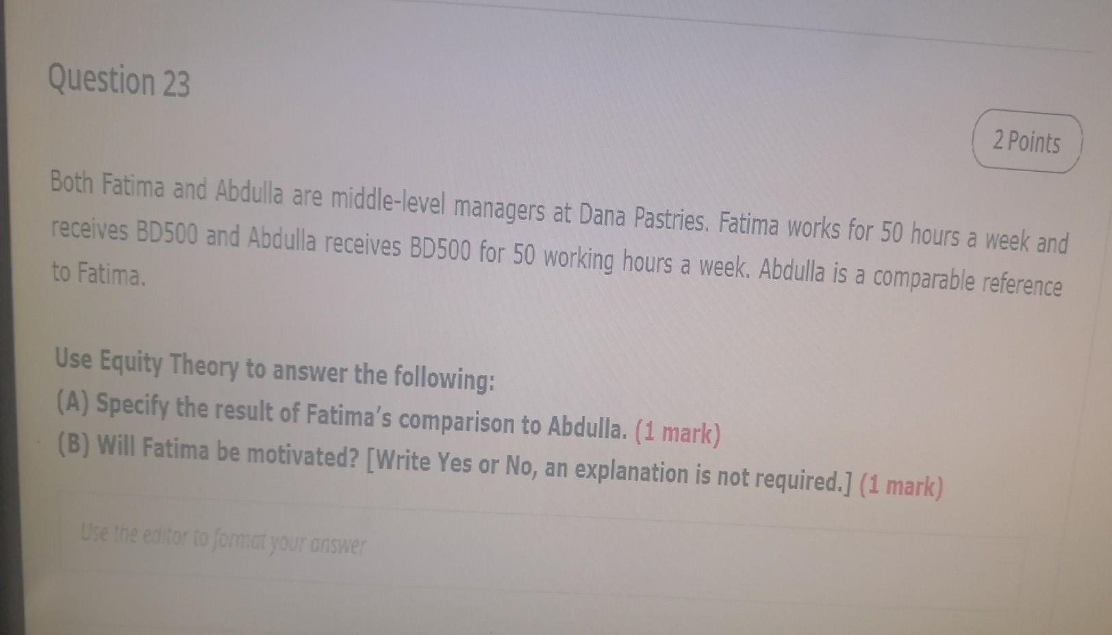 Question 23
2 Points
Both Fatima and Abdulla are middle-level managers at Dana Pastries. Fatima works for 50 hours a week and